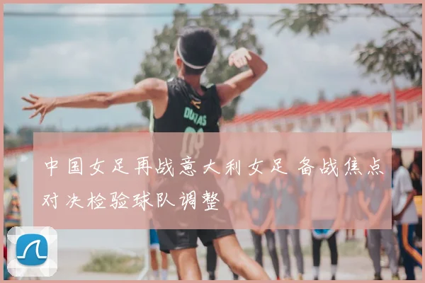 中国女足再战意大利女足 备战焦点对决检验球队调整