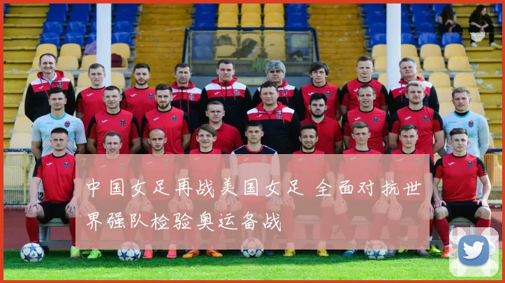 中国女足再战美国女足 全面对抗世界强队检验奥运备战