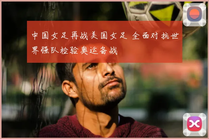中国女足再战美国女足 全面对抗世界强队检验奥运备战
